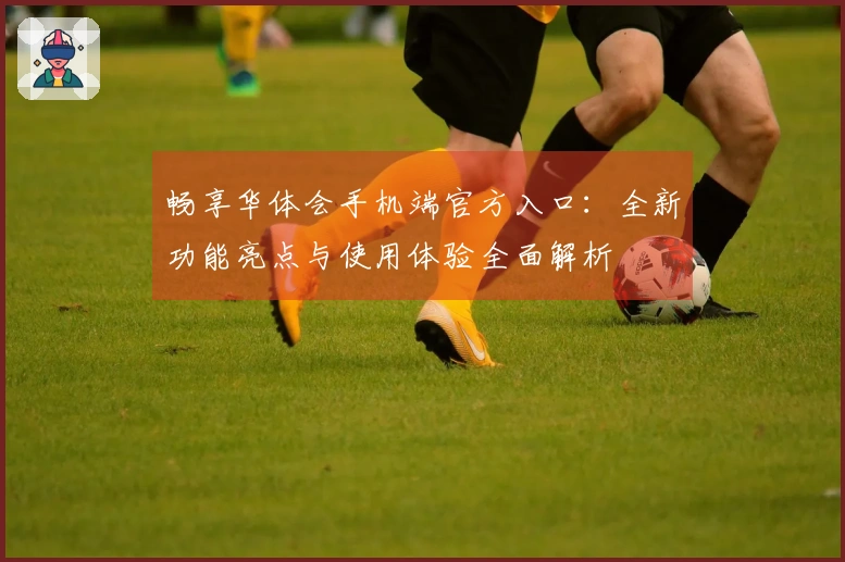 畅享华体会手机端官方入口：全新功能亮点与使用体验全面解析