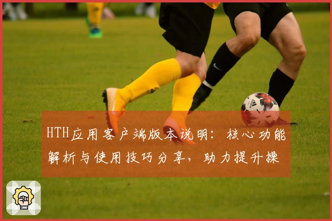 HTH应用客户端版本说明：核心功能解析与使用技巧分享，助力提升操作体验