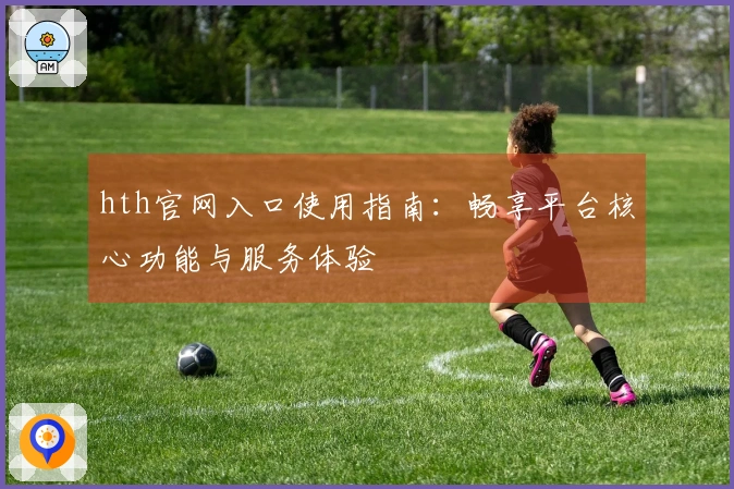 hth官网入口使用指南：畅享平台核心功能与服务体验